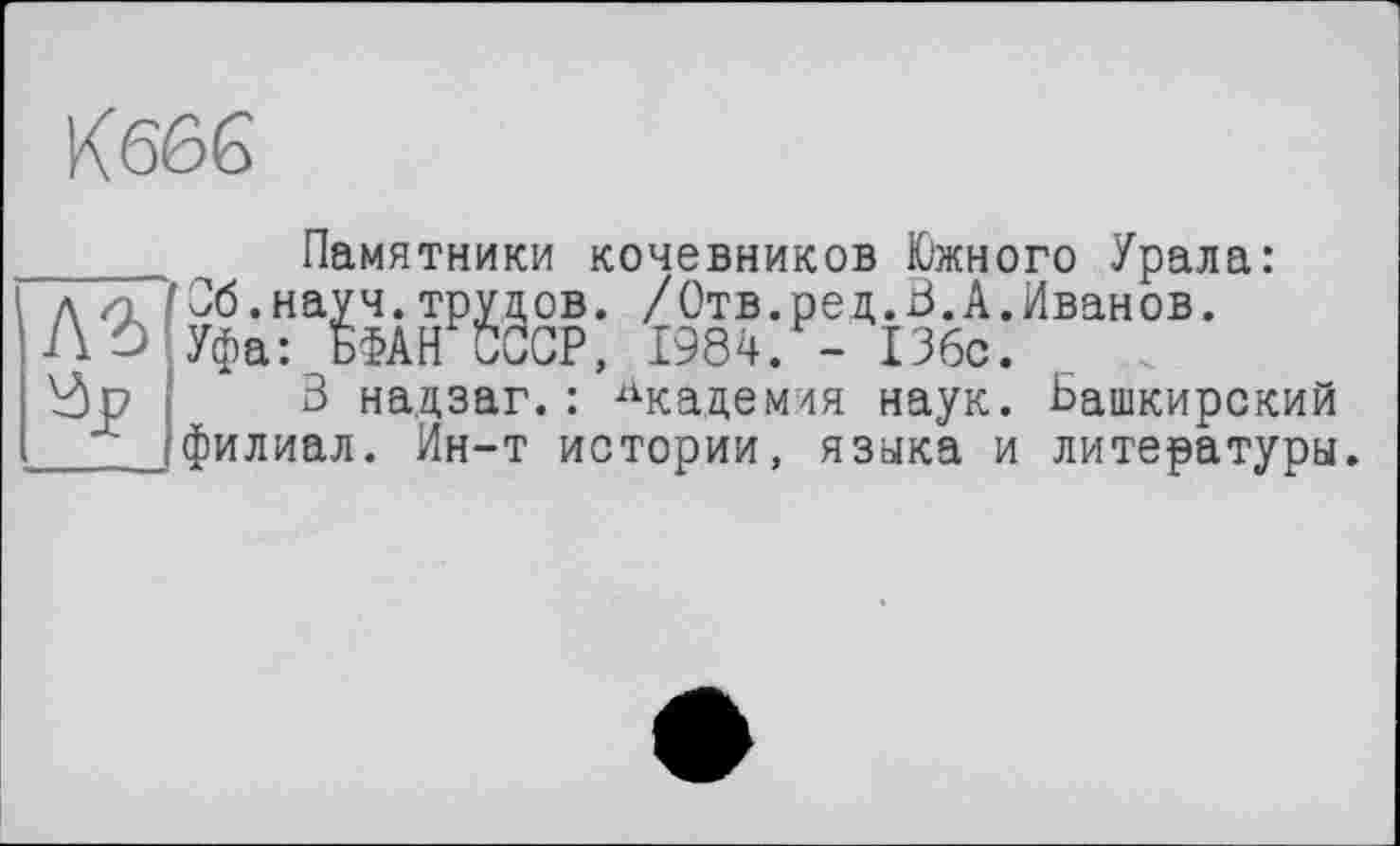 ﻿A3
Памятники кочевников Южного Урала: 'Об.науч.трудов. /Отв.ред.В.А.Иванов.
Уфа: БФАН СССР, 1984. - 136с.
3 надзаг.: Академия наук. Башкирский филиал. Ин-т истории, языка и литературы.